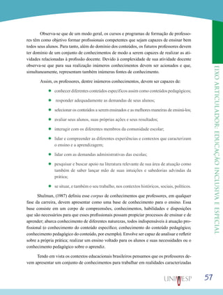 eixoarticulador:educaçãoinclusivaeespecial
57
	 Observa-se que de um modo geral, os cursos e programas de formação de professo-
res têm como objetivo formar profissionais competentes que sejam capazes de ensinar bem
todos seus alunos. Para tanto, além do domínio dos conteúdos, os futuros professores devem
ter domínio de um conjunto de conhecimentos de modo a serem capazes de realizar as ati-
vidades relacionadas à profissão docente. Devido à complexidade de sua atividade docente
observa-se que para sua realização inúmeros conhecimentos devem ser acionados e que,
simultaneamente, representam também inúmeras fontes de conhecimento.
	 Assim, os professores, dentre inúmeros conhecimentos, devem ser capazes de:
’’ conhecer diferentes conteúdos específicos assim como conteúdos pedagógicos;
’’ responder adequadamente as demandas de seus alunos;
’’ selecionar os conteúdos a serem ensinados e as melhores maneiras de ensiná-los;
’’ avaliar seus alunos, suas próprias ações e seus resultados;
’’ interagir com os diferentes membros da comunidade escolar;
’’ lidar e compreender as diferentes experiências e contextos que caracterizam
o ensino e a aprendizagem;
’’ lidar com as demandas administrativas das escolas;
’’ pesquisar e buscar apoio na literatura relevante de sua área de atuação como
também de saber lançar mão de suas intuições e sabedorias advindas da
prática;
’’ se situar, e também o seu trabalho, nos contextos históricos, sociais, políticos.
Shulman, (1987) definiu esse corpus de conhecimentos que professores, em qualquer
fase da carreira, devem apresentar como uma base de conhecimento para o ensino. Essa
base consiste em um corpo de compreensões, conhecimentos, habilidades e disposições
que são necessários para que esses profissionais possam propiciar processos de ensinar e de
aprender; abarca conhecimento de diferentes naturezas, todos indispensáveis à atuação pro-
fissional (o conhecimento do conteúdo específico; conhecimento do conteúdo pedagógico;
conhecimento pedagógico do conteúdo, por exemplo). Envolve ser capaz de analisar e refletir
sobre a própria prática; realizar um ensino voltado para os alunos e suas necessidades ou o
conhecimento pedagógico sobre o aprendiz.
Tendo em vista os contextos educacionais brasileiros pensamos que os professores de-
vem apresentar um conjunto de conhecimentos para trabalhar em realidades caracterizadas
 