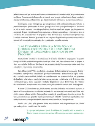 58
pela diversidade e que assuma a diversidade mais como um recurso do que propriamente um
problema. Destacamos ainda que não se trata de uma base de conhecimento fixa e imutável,
mas de uma base de conhecimento que é continuamente alterada no exercício da profissão.
Como parte-se do princípio de que um professor está continuamente em evolução e
permanentemente aprendendo, de modo geral pode-se dizer que aprendizagem da docência
se inicia muito antes do exercício profissional; inicia-se desde os tempos que ingressamos
numa sala de aula e continua ao longo de nossas vivências como alunos e permanece após a
conclusão dos cursos formais de preparação para docência e ao atuarmos como professores
e ensinar os alunos. Trata-se, portanto, de um conjunto de processos que envolvem conheci-
mentos teóricos e práticos, oriundos das experiências passadas e atuais.
3. As Demandas Atuais, a Formação se
Futuros Professores e o Trabalho com
Diferentes Linguagens: desafios de um
Processo
Infelizmente, constata-se a dificuldade de a escola trabalhar a linguagem e o quanto
esta pode ser invisível mesmo para aqueles que lidam com ela o tempo todo e se propõe a
fazer um trabalho dialógico. Verifica-se que a concepção de linguagem da maior parte dos
educadores é puramente instrumental.
Para Chiappini (1998) a escola tem a tendência de burocratizar a linguagem, desisto-
ricizando-a e enrijecendo-a nos rituais que tradicionalmente a domesticam: a cópia, o dita-
do, a redação como atividade isolada, ou quando muito, um produto final de um processo
deslanchado pela leitura, a própria leitura como simples verbalização oral de textos cuja
compreensão deixa muito a desejar; o trabalho do professor sendo de repetição dos roteiros
do livro didático ou apostilas e o do aluno, execução dos exercícios que estes lhes impõem.
Kramer (2000) salienta que, infelizmente, a escola ainda não está sabendo explorar o
potencial de criação de escrita e insiste numa escrita instrumental, funcional, repetitiva, me-
cânica e esvaziada de sentido. Retomando o conceito de aprendizagem descrito no início do
texto, assumimos que aprender é conseguir entender, entender é construir significados, mas
será que estamos conseguindo fazer com que nossos alunos de fato aprendam?
Dani e Isaía (1997, p.1), apontam dados preocupantes, pois freqüentemente um aluno
aprovado pode ser considerado fracassado
(...) porque não pensa a partir de elaborações próprias, não se autoriza a
falar o próprio pensamento, porque não consegue escrever, apenas regis-
 