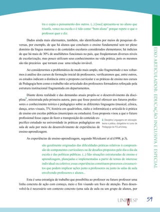 eixoarticulador:educaçãoinclusivaeespecial
59
tra e copia o pensamento dos outros. (...) [isso] apresenta-se no aluno que
triunfa, vence na escola e é tido como “bom aluno” porque repete o que o
professor quer e diz.
Dados ainda mais alarmantes, também, são identificados por meios de pesquisas di-
versas, por exemplo, de que há alunos que concluem o ensino fundamental sem ter pleno
domínio da língua materna e de conteúdos escolares considerados elementares; há indícios
de que há mais de 30% de analfabetos funcionais no país, que freqüentaram diversos níveis
de escolarização, mas pouco utilizam seus conhecimentos na vida prática, pois os mesmos
são tão precários que tornam essa uma relação inviável.
Ao considerarmos a problemática de modo mais amplo, não fragmentado e nos voltar-
mos à análise dos cursos de formação inicial de professores, verificaremos que, entre outros,
os estudos indicam a distância entre a proposta curricular e as práticas de ensino nos cursos
de Pedagogia bem como o trabalho não articulado dos professores formadores reforçado pela
estrutura institucional fragmentada em departamentos.
Diante desta realidade e das demandas atuais propôs-se o desenvolvimento da disci-
plina
2
, ministrada pela primeira autora, para que fosse possível oferecer aos futuros profes-
sores o conhecimento teórico e pedagógico sobre as diferentes linguagens (musical, cênica,
dança, artes visuais, TV, história em quadrinhos, rádio e informática) e articulá-lo à prática
de ensino em escolas públicas (municipais ou estaduais). Essa proposta visou a que o futuro
profissional fosse capaz de fazer a transposição do conteúdo es-
pecífico estudado na universidade às práticas pedagógicas em
sala de aula por meio do desenvolvimento de experiências de
ensino-aprendizagem.
As experiências de ensino-aprendizagem, segundo Mizukami et al (1998, p.3),
são geralmente originadas das dificuldades práticas relativas à compreen-
são de componentes curriculares ou de desafios propostos pelo dia a dia da
escola e das políticas públicas. (...) São situações estruturadas de ensino e
aprendizagem, planejadas e implementadas a partir de temas de interesse
individual ou coletivo; essas experiências constituem processos circunscri-
tos que podem implicar ações junto a professores ou junto às salas de aula
envolvendo professores e alunos...
Esta é uma estratégia de trabalho que possibilita ao professor ou futuro professor uma
linha concreta de ação com começo, meio e fim visando um foco de atenção. Para desen-
volvê-la é necessário um contexto concreto (uma sala de aula ou um grupo de alunos, por
2. Disciplina Linguagens em educação:
teoria e prática, obrigatória no curso de
Pedagogia da FCLar/Unesp.
 