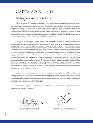 6
Carta ao Aluno
Mensagem da coordenação
Todo o programa de estudos se desenvolve sobre um currículo. Embora árido no termo em si,
ele significa, em uma acepção fértil, o conjunto de experiências ordenadas pelas quais deve passar
o aprendiz ao longo do curso que, se transcorrer como o esperado, lhe possibilitará o domínio de
conhecimentos necessários para o exercício de atividades importantes na sociedade. Necessários mas
não suficientes, uma vez que uma formação nunca se completa porque ela é realizada pela e para a
sociedade humana que, como a natureza, é dinâmica e desafiadora.
Este curso de Pedagogia Unesp/Univesp foi planejado de forma a ter um currículo que
possibilitasse aos alunos passarem por experiências as mais diversas e necessárias para que se
certificassem como pedagogos hábeis e versáteis e, principalmente, valorosos em humanidade. Estes
cadernos de cada disciplina é parte substancial deste currículo. Para a sua elaboração fizemos questão
de contar com autores devidamente qualificados, reconhecidos nas suas áreas de atuação e com uma
equipe de profissionais que cuidasse com esmero da parte técnica dele. Nossa avaliação até aqui,
baseada em dados concretos extraídos de vários segmentos da área pedagógica, é a de que temos
conseguido obter um material , em termos de conteúdo formativo e de apresentação gráfica, de boa
qualidade, compatível com a excelência almejada por nossa instituição, a Unesp. Nem por isso temos
nos acomodado, pois a cada edição de novo caderno tentamos melhorar em aspectos que nos são
sugeridos por essas próprias avaliações.
Assim como as demais partes do nosso currículo apenas serão cumpridas se houver a
correspondência de todos os que o fazem acontecer na prática, alunos e professores, estes cadernos
também só terão efetividade curricular se todos os completarem com seus empenhos referenciados
no compromisso com a sua própria formação.
Nem sempre o esperado é cumprido mas acreditamos que mesmo para o inesperado há, como
disse o poeta, imensos caminhos.
Edson do Carmo InforsatoKlaus Schlünzen Junior
 