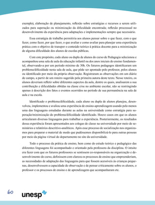60
exemplo), elaboração de planejamento, reflexão sobre estratégias e recursos a serem utili-
zados para superação ou minimização da dificuldade encontrada; reflexão processual no
desenvolvimento da experiência para adaptações e implementações sempre que necessário.
Essa estratégia de trabalho permitiria aos alunos pensar sobre o que fazer, com o que
fazer, como fazer, por que fazer, o que avaliar e como avaliar para planejar uma experiência
prática com o objetivo de transpor o conteúdo teórico à prática docente para a minimização
de alguma dificuldade dos alunos de escolas públicas.
Com este propósito, cada aluno ou dupla de alunos do curso de Pedagogia selecionou e
acompanhou uma sala de aula da educação infantil ou dos anos iniciais do ensino fundamen-
tal, observando-a por um período mínimo de 30h. Os futuros pedagogos identificaram um
problema/dificuldade nesta sala de aula, que pôde ser apontado pelo professor, pelos alunos
ou identificado por meio da própria observação. Registraram as observações em um diário
de campo, a partir de um roteiro sugerido pela primeira autora deste texto. Nesse roteiro, os
alunos deveriam refletir sobre diferentes aspectos da aula, dentre os quais, analisarem a sua
contribuição e dificuldades obtidas na classe e/ou no ambiente escolar, não se restringindo
apenas à descrição dos fatos e eventos ocorridos no período de sua permanência na sala de
aula e na escola.
Identificado o problema/dificuldade, cada aluno ou dupla de alunos planejou, desen-
volveu, implementou e avaliou uma experiência de ensino-aprendizagem usando pelo menos
uma das linguagens estudadas durante as aulas na universidade como estratégia para su-
peração/minimização do problema/dificuldade identificado. Houve casos em que os alunos
articularam diversas linguagens para trabalhar a experiência. Posteriormente, os resultados
dessa experiência foram apresentados aos colegas de classe na universidade por meio de se-
minários e relatórios descritivo-analíticos. Após esse processo de socialização nos organiza-
mos para preparar o material de modo que pudéssemos disponibilizá-lo para outras pessoas
por meio da página virtual do departamento no site da universidade.
Todo o processo da prática de ensino, bem como do estudo teórico e pedagógico das
diferentes linguagens foi acompanhado e orientado pela professora da disciplina. O intuito
era fazer com que os futuros professores se sentissem co-responsáveis na organização e de-
senvolvimento do curso, definissem com clareza os processos de ensino que empreenderiam,
as necessidades de adaptação das linguagens para que fossem acessíveis às crianças peque-
nas, desenvolvessem a capacidade de observação e de pensar criticamente sobre os alunos, o
professor e os processos de ensino e de aprendizagem que acompanharam etc.
 