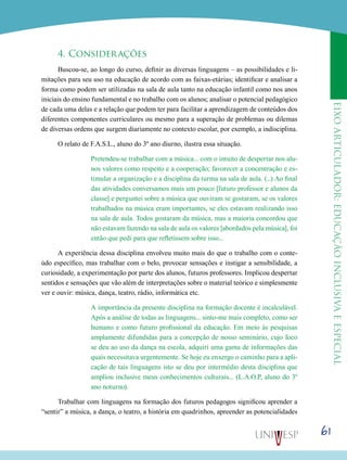 eixoarticulador:educaçãoinclusivaeespecial
61
4. Considerações
Buscou-se, ao longo do curso, definir as diversas linguagens – as possibilidades e li-
mitações para seu uso na educação de acordo com as faixas-etárias; identificar e analisar a
forma como podem ser utilizadas na sala de aula tanto na educação infantil como nos anos
iniciais do ensino fundamental e no trabalho com os alunos; analisar o potencial pedagógico
de cada uma delas e a relação que podem ter para facilitar a aprendizagem de conteúdos dos
diferentes componentes curriculares ou mesmo para a superação de problemas ou dilemas
de diversas ordens que surgem diariamente no contexto escolar, por exemplo, a indisciplina.
O relato de F.A.S.L., aluno do 3º ano diurno, ilustra essa situação.
Pretendeu-se trabalhar com a música... com o intuito de despertar nos alu-
nos valores como respeito e a cooperação; favorecer a concentração e es-
timular a organização e a disciplina da turma na sala de aula. (...) Ao final
das atividades conversamos mais um pouco [futuro professor e alunos da
classe] e perguntei sobre a música que ouviram se gostaram, se os valores
trabalhados na música eram importantes, se eles estavam realizando isso
na sala de aula. Todos gostaram da música, mas a maioria concordou que
não estavam fazendo na sala de aula os valores [abordados pela música], foi
então que pedi para que refletissem sobre isso...
A experiência dessa disciplina envolveu muito mais do que o trabalho com o conte-
údo específico, mas trabalhar com o belo, provocar sensações e instigar a sensibilidade, a
curiosidade, a experimentação por parte dos alunos, futuros professores. Implicou despertar
sentidos e sensações que vão além de interpretações sobre o material teórico e simplesmente
ver e ouvir: música, dança, teatro, rádio, informática etc.
A importância da presente disciplina na formação docente é incalculável.
Após a análise de todas as linguagens... sinto-me mais completo, como ser
humano e como futuro profissional da educação. Em meio às pesquisas
amplamente difundidas para a concepção de nosso seminário, cujo foco
se deu ao uso da dança na escola, adquiri uma gama de informações das
quais necessitava urgentemente. Se hoje eu enxergo o caminho para a apli-
cação de tais linguagens isto se deu por intermédio desta disciplina que
ampliou inclusive meus conhecimentos culturais... (L.A.O.P, aluno do 3º
ano noturno).
Trabalhar com linguagens na formação dos futuros pedagogos significou aprender a
“sentir” a música, a dança, o teatro, a história em quadrinhos, apreender as potencialidades
 
