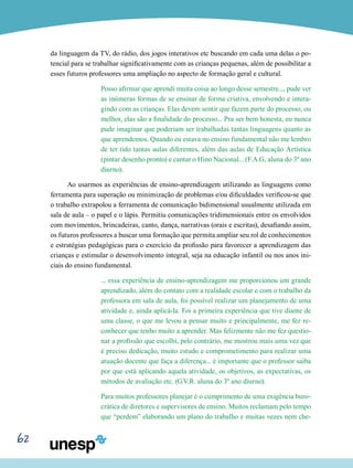 62
da linguagem da TV, do rádio, dos jogos interativos etc buscando em cada uma delas o po-
tencial para se trabalhar significativamente com as crianças pequenas, além de possibilitar a
esses futuros professores uma ampliação no aspecto de formação geral e cultural.
Posso afirmar que aprendi muita coisa ao longo desse semestre..., pude ver
as inúmeras formas de se ensinar de forma criativa, envolvendo e intera-
gindo com as crianças. Elas devem sentir que fazem parte do processo, ou
melhor, elas são a finalidade do processo... Pra ser bem honesta, eu nunca
pude imaginar que poderiam ser trabalhadas tantas linguagens quanto as
que aprendemos. Quando eu estava no ensino fundamental não me lembro
de ter tido tantas aulas diferentes, além das aulas de Educação Artística
(pintar desenho pronto) e cantar o Hino Nacional... (F.A.G, aluna do 3º ano
diurno).
Ao usarmos as experiências de ensino-aprendizagem utilizando as linguagens como
ferramenta para superação ou minimização de problemas e/ou dificuldades verificou-se que
o trabalho extrapolou a ferramenta de comunicação bidimensional usualmente utilizada em
sala de aula – o papel e o lápis. Permitiu comunicações tridimensionais entre os envolvidos
com movimentos, brincadeiras, canto, dança, narrativas (orais e escritas), desafiando assim,
os futuros professores a buscar uma formação que permita ampliar seu rol de conhecimentos
e estratégias pedagógicas para o exercício da profissão para favorecer a aprendizagem das
crianças e estimular o desenvolvimento integral, seja na educação infantil ou nos anos ini-
ciais do ensino fundamental.
... essa experiência de ensino-aprendizagem me proporcionou um grande
aprendizado, além do contato com a realidade escolar e com o trabalho da
professora em sala de aula, foi possível realizar um planejamento de uma
atividade e, ainda aplicá-la. Foi a primeira experiência que tive diante de
uma classe, o que me levou a pensar muito e principalmente, me fez re-
conhecer que tenho muito a aprender. Mas felizmente não me fez questio-
nar a profissão que escolhi, pelo contrário, me mostrou mais uma vez que
é preciso dedicação, muito estudo e comprometimento para realizar uma
atuação docente que faça a diferença... é importante que o professor saiba
por que está aplicando aquela atividade, os objetivos, as expectativas, os
métodos de avaliação etc. (G.V.R. aluna do 3º ano diurno).
Para muitos professores planejar é o cumprimento de uma exigência buro-
crática de diretores e supervisores de ensino. Muitos reclamam pelo tempo
que “perdem” elaborando um plano do trabalho e muitas vezes nem che-
 