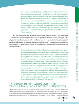 eixoarticulador:educaçãoinclusivaeespecial
63
gam a consultá-lo ao longo do ano. (...) Felizmente existem professores que
fazem planejamentos de verdade e consideram: o tipo de aluno que a esco-
la pretende formar, as exigências colocadas pela realidade social e contri-
buições das áreas de conhecimento e da didática. Para esses professores, o
planejamento é um instrumento de fato – um meio de organizar o trabalho,
constatar se os objetivos estão sendo atingidos, se os conteúdos escolhidos
estão adequados e assim, contribuir para o aprendizado dos alunos. É esse
professor crítico, produtivo e interessado que essa disciplina, através da
experiência de ensino-aprendizagem, pretende formar. (G.M.F., aluna do
3º anos noturno).
Por fim, verificou-se que o trabalho desenvolvido em duas frentes – teoria e prática
– permitiu uma intersecção promovendo novas aprendizagens e aos futuros pedagogos o di-
álogo entre o conhecimento científico produzido na área e a re-interpretação destes, a partir
da observação e ação na realidade da escola atual, de modo a construírem novas análises,
interpretações e compreensões sobre o ser professor hoje, conforme encerramos com refle-
xão da aluna A.T.S.
Os textos estudados, seminários realizados e experiência de ensino-apren-
dizagem desenvolvida durante as aulas dessa disciplina contribuíram para
que minhas observações e reflexões sobre a prática docente se tornasse
mais significativa e articulada. Tais estudos me possibilitaram direcionar
de forma mais consciente e com embasamento teórico o trabalho com as
diversas linguagens em sala de aula. Trouxeram muitas idéias... Enrique-
cendo muito meu repertório e contribuindo para um criar e recriar mais
satisfatório. Além disso, me permitiu reavaliar meu fazer pedagógico en-
quanto coordenadora e realizar, na prática, linhas de ações mais expres-
sivas. Desse modo, tive a oportunidade de refletir e obter mudanças per-
tinentes que muito contribuíram para uma melhor articulação na equipe
da qual faço parte, e isto, conseqüentemente, tornou visível uma melhora,
mesmo que ínfima, no desempenho de alguns educandos com dificuldades
de aprendizagem. (A.T.S., aluna do 3º ano noturno).
LANGUAGES IN EDUCATION AND INITIAL
TEACHER TRAINING – A POSSIBLE INTERSECTION
Abstract: This text stems from the first author’s experience in teaching the subject Languages in Education
for pedagogy students in a state university in the countryside of São Paulo State. The choice of the theme
of the subject resulted from work with several languages (informatics, radio, television, theater, cartoons,
dance, music, among others) and the development by the students – future teachers – of teaching-learning
 