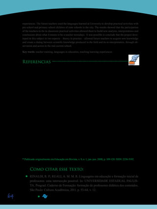 64
experiences. The future teachers used the languages learned at University to develop practical activities with
pre-school and primary school children of state schools in the city. The results showed that the participation
of the teachers-to-be in classroom practical activities allowed them to build new analysis, interpretations and
conclusions about what it means to be a teacher nowadays. It was possible to conclude that the project deve-
loped in this subject in two aspects – theory in practice – allowed future teachers to acquire new knowledge
and create a dialog between scientific knowledge produced in the field and its re-interpretation, through ob-
servation and action in the real current school.
Key words: teacher training, languages in education, teaching-learning experiences
Referencias
CHIAPPINI, L. A circulação dos textos na escola: um projeto de formação-pesquisa. In: CITELLI, A. (coord.).
Aprender e ensinar com textos não escolares. v.3, 2ª ed. São Paulo: Cortez, 1998.
DANI, L.S.C.; ISAÍA,S.M.A. Ressignificando o fracasso escolar no ensino fundamental. ANPED,Caxambu, 1997.
KNOWLES, M. The adult learner: A neglected species, 1th ed. Houston: Gulf Publishing, 1984.
KRAMER, S. Escrita, experiência e formação – múltiplas possibilidades de criação de escrita. In: CANDAU, V.
(org.). Linguagens, espaços e tempos no ensinar e aprender. Rio de Janeiro: DP&, 2000.
MIZUKAMI, M.G.N. et al. Do projeto coletivo da escola à sala de aula: analisando processos de desenvolvi-
mento profissional de professoras de séries iniciais do ensino fundamental. Relatório de pesquisa, FAPESP,
São Carlos, 1998.
MIZUKAMI, M. G. N. A reflexão sobre a prática pedagógica como estratégias de modificação da escola pú-
blica elementar numa perspectiva de formação continuada no local de trabalho. In: ENDIPE, 9, 1998. Águas
de Lindóia. Anais II... v.1/2. Águas de Lindóia. p.490-509.
PIAGET, J. Desenvolvimento e aprendizagem. SLOMP, P.F. (trad.). Rio de Janeiro: Companhia Forense, 1972.
SHULMAN, L.S. Knowledge and teaching: foundations of the new reform. Harvard Educacional Review,
57, n.1, p.1-22, 1987.
TANCREDI, R.M.S.P.; REALI, A.M.M.R.; MIZUKAMI, M.G.N. Programa de Mentoria para Professores das
Séries Iniciais: implementando e avaliando um contínuo de aprendizagem docente. Projeto de Ensino Público/
FAPESP, 2003.
VANOYE, F. Usos da linguagem: problemas e técnicas na produção oral e escrita. Trad. SABÓIA, C.M. et al,
13 ed. São Paulo: Martins Fontes, 2007.
* Publicado originalmente em Educação em Revista, v. 9, n. 1, jan.-jun. 2008, p. 109-120. ISSN: 2236-5192.
Como citar esse texto:
’’ RINALDI, R. P.; REALI, A. M. M. R. Linguagens em educação e formação inicial de
professores: uma intersecção possível. In: UNIVERSIDADE ESTADUAL PAULIS-
TA. Prograd. Caderno de Formação: formação de professores didática dos conteúdos.
São Paulo: Cultura Acadêmica, 2011. p. 53-64, v. 12.
’’
Saiba Mais
Saiba Mais
 