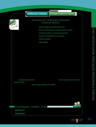 65
eixoarticulador:educaçãoinclusivaeespecial
Agenda da Terceira Semana
12/03/2012 a 18/03/2012
Tenho amigos para saber quem sou.
Pois os vendo loucos e santos, bobos e sérios,
crianças e velhos, nunca me esquecerei
de que “normalidade” é uma ilusão
imbecil e estéril.
Oscar Wilde
Caros alunos!
Na terceira parte do Eixo Articulador – Educação Inclusiva e Especial, serão oferecidos
alguns fundamentos para o uso de estratégias e recursos voltados à construção e imple-
mentação de práticas de ensino inclusivas, articulando-os aos conteúdos trabalhados nas
disciplinas D17 – Conteúdos e Didática de Língua Portuguesa e Literatura e D18 – Conteúdos
e Didática de Artes.
Sabendo que a educação inclusiva supõe a disposição da escola comum em atender a di-
versidade total das necessidades dos alunos, entende-se que a disposição do professor para
aprender e ampliar seu repertório de conhecimentos específicos, didáticos e pedagógicos é
fundamental para que seus alunos compartilhem o saber, os sentidos das coisas, as emo-
ções; além de discutir e trocar experiências e pontos de vista, visando a seu desenvolvimento
mais amplo e não apenas a seu desenvolvimento cognitivo.
Esta terceira parte do Eixo se desenvolverá no período de 12 de março de 2012 a 18 de
março de 2012. Entretanto, oferecemos a possibilidade de entrega das atividades, sem des-
conto de nota, até o dia 25 de março de 2012, às 23h55. Mas, atenção! Semana que vem
(de 19/03 a 25/03/2012) teremos parte das atividades da D19 – Conteúdos e Didática de
Educação Física. Então, não deixem as tarefas se acumularem. Atividades entregues, após
esse prazo, não serão avaliadas. Por isto, aconselhamos que não deixem para postá-las de
última hora.
Reiteramos a importância do empenho na realização das atividades desse Eixo, visto que
sua média final valerá 50% da média final da disciplina D24 – LIBRAS.
Vejam abaixo as atividades programadas para a semana:
5ª Aula Presencial – 12/03/2011 – 2ª feira
Atividade 19 – Apresentação e exploração do Objeto de Aprendizagem – “Scrapbook”.
Atividade 20 – Articulando conteúdos trabalhados.
Saiba Mais
Saiba Mais
Didática dos Conteúdos
Bloco 2 EixoArticulador
Educação Inclusiva e Especial
Saib
Saiba
 