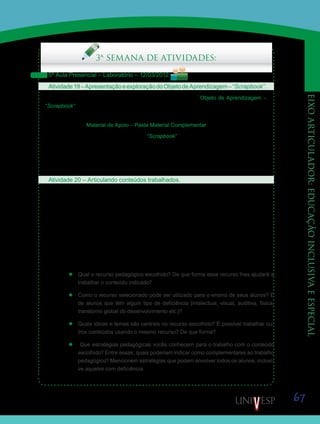 67
eixoarticulador:educaçãoinclusivaeespecial
Saiba Mais
Saiba Mais
Saiba Mais
3ª SEMANA DE ATIVIDADES:
5ª Aula Presencial – Laboratório – 12/03/2012
Atividade19–ApresentaçãoeexploraçãodoObjetodeAprendizagem–“Scrapbook”.
Seu Orientador de Disciplina iniciará a aula apresentando o Objeto de Aprendizagem –
“Scrapbook”, bem como seus recursos e funcionalidades.
Esse Objeto de Aprendizagem pode ser acessado por meio do BIOE, do Acervo Digital e
pela Ferramenta Material de Apoio – Pasta Material Complementar.
Finalizada a apresentação, acessem o “Scrapbook” e, em duplas, explorem o software,
visando identificar possibilidades para seu uso no processo de ensino e aprendizagem de
conteúdos escolares relacionados aos componentes curriculares de Língua Portuguesa, Li-
teratura e Artes. Anotem as possibilidades identificadas. Troquem também impressões e
descobertas com os colegas.
Atividade 20 – Articulando conteúdos trabalhados.
Agora, em grupos de quatro ou cinco alunos, rememorem os conteúdos trabalhados nas
disciplinas D17 – Conteúdos e Didática de Língua Portuguesa e Literatura, e D18 – Conte-
údos e Didática de Artes. Escolham um conteúdo referente a uma dessas disciplinas que
tenha relação com o que vocês estão trabalhando em sala de aula. Isso enriquecerá a ativi-
dade e a tornará mais significativa e contextualizada.
Em seguida, levando em conta também os recursos tecnológicos apresentados por seu
Orientador de Disciplina na atividade anterior, acessem o site do Portal do Professor e pes-
quisem recursos e estratégias pedagógicas disponíveis para o ensino do conteúdo escolhido.
Façam o registro dessa pesquisa considerando os seguintes aspectos:
’’ Qual o recurso pedagógico escolhido? De que forma esse recurso lhes ajudará a
trabalhar o conteúdo indicado?
’’ Como o recurso selecionado pode ser utilizado para o ensino de seus alunos? E
de alunos que têm algum tipo de deficiência (intelectual, visual, auditiva, física,
transtorno global do desenvolvimento etc.)?
’’ Quais ideias e temas são centrais no recurso escolhido? É possível trabalhar ou-
tros conteúdos usando o mesmo recurso? De que forma?
’’ Que estratégias pedagógicas vocês conhecem para o trabalho com o conteúdo
escolhido? Entre essas, quais poderiam indicar como complementares ao trabalho
pedagógico? Mencionem estratégias que podem envolver todos os alunos, inclusi-
ve aqueles com deficiência.
 