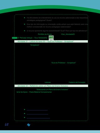 68
’’ Há dificuldades de entendimento do uso do recurso selecionado e das respectivas
estratégias pedagógicas? Quais?
’’ Que tipo de informação ou orientação vocês acham que está faltando para uma
melhor compreensão do recurso pedagógico selecionado?
’’ O recurso apresenta alguma acessibilidade? Qual? Para que tipo de deficiência?
Postem seus trabalhos no Portfólio de Grupo com o título Eixo_Atividade20.
5° Período Virtual – 13 e 14/03/2012
Atividade 21 – Leitura do texto 03 – “Guia do Professor - Scrapbook”.
De modo geral, “Scrapbook” significa a Arte de decorar álbuns de fotografias com retalhos
de papéis coloridos (revistas, papel de presente etc.). Esses álbuns servem para guardar,
além de fotografias, outras lembranças de momentos especiais vividos pelas pessoas. Essas
lembranças podem ser representadas por um bilhete enviado à professora, um papel de bala
ou doce, um comprovante do parque de diversão ou um de passeio realizado pela turma
da escola, e até por embalagens de produtos consumidos em um momento especial. Para
conhecer como esse recurso pode ser utilizado em sala de aula, por meio de um software, é
importante que vocês façam a leitura do texto “Guia do Professor – Scrapbook”. Neste texto,
vocês terão a oportunidade de conhecer detalhadamente o recurso pedagógico “Scrapbook”,
bem como de receber sugestões de temas e situações de ensino e aprendizagem em que ele
pode ser utilizado no trabalho com conteúdos escolares envolvendo crianças em diferentes
faixas etárias.
Para que a leitura seja bem compreendida, sugerimos fazer primeiramente uma leitura
integral e, depois, uma releitura anotando e/ou grifando as ideias principais.
Texto disponibilizado na Ferramenta Leituras ou, diretamente, em seu Caderno de Formação.
Atividade 22 – Refletindo sobre um Plano de Ensino Inclusivo.
Retomem o Roteiro 01 – “Elaborando um Plano de Ensino Inclusivo”, disponibilizado no Ma-
terial de Apoio – Pasta Material Complementar, e reflitam sobre as adequações necessárias
para elaboração de um plano de aula inclusivo que aborde o tema escolhido pelo grupo na
Atividade 20. Façam novas pesquisas em busca de recursos digitais que potencializem os
processos de ensino-aprendizagem na perspectiva da educação inclusiva.
Na busca de novos recursos digitais sugerimos que vocês acessem e explorem os seguin-
tes sites:
’’ http://www.divertudo.com.br
’’ http://www.smartkids.com.br
’’ http://recreioonline.abril.com.br
Saiba Mais
Saiba Mais
 
