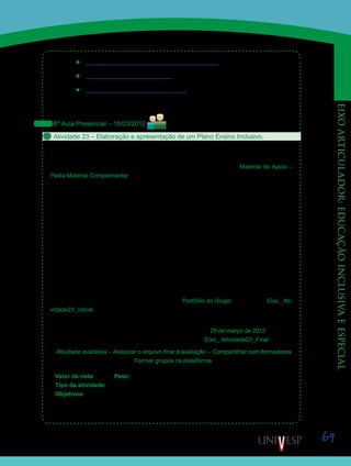 69
eixoarticulador:educaçãoinclusivaeespecial
’’ http://www.edukbr.com.br/leituraeescrita/index.asp
’’ http://www.klickeducacao.com.br
’’ http://www.nied.unicamp.br/~hagaque/
Anotem todas as ideias e recursos encontrados. Vocês utilizarão esses dados no início da
próxima aula presencial.
6ª Aula Presencial – 15/03/2012
Atividade 23 – Elaboração e apresentação de um Plano Ensino Inclusivo.
Reúnam-se aos colegas dos grupos formados na Atividade 20 – “Articulando conteúdos
trabalhados” e, com base nas reflexões feitas durante o período virtual anterior, elaborem um
“Plano de Ensino Inclusivo”, conforme o Roteiro 01, disponibilizado no Material de Apoio –
Pasta Material Complementar.
Para o desenvolvimento dessa atividade, o grupo deverá aproveitar os conhecimentos
construídos nas disciplinas D17 – Conteúdo e Didática de Língua Portuguesa e Literatura,
e D18 – Conteúdos e Didática de Artes. Esses conhecimentos precisam ser articulados às
ideias e aos recursos identificados por cada membro na atividade 22. Os resultados da pes-
quisa feita na Atividade 20, também, devem ser englobados.
Importante: Essa atividade se fundamenta na articulação das ideias frente às realidades
distintas, apresentadas por cada membro do grupo, considerando sua área de atuação pro-
fissional. Lembrem-se de que o foco é o aluno, suas necessidades e seu contexto. Diante
disto, procurem articular seus conhecimentos específicos para a elaboração de um plano de
ensino que valorize as diferenças entre seus alunos e atenda às necessidades deles.
Finalizada a elaboração do Plano de Ensino Inclusivo, os grupos deverão apresentar o
resultado de seus trabalhos para a classe. Façam eventuais correções ou complementações
após a apresentação e postem seus trabalhos no Portfólio do Grupo, com o título Eixo_ Ati-
vidade23_Inicial.
Não se preocupem com a postagem nesse momento, postem exatamente como ficou e
priorizem as discussões. Lembrem-se de que terão até o dia 25 de março de 2012, para rea-
lizar a postagem final, sem desconto em nota, com o título Eixo_ Atividade23_Final
Atividade avaliativa – Associar o arquivo final à avaliação – Compartilhar com formadores
Formar grupos na plataforma.
Valor da nota: 10,00 Peso: 3
Tipo da atividade: Em grupo.
Objetivos:
•	 Relacionar o conteúdo do Eixo Articulador ao das disciplinas de Conteúdos e Didática
de Língua Portuguesa e Literatura e Artes.
Saiba Mais
Saiba Mais
 
