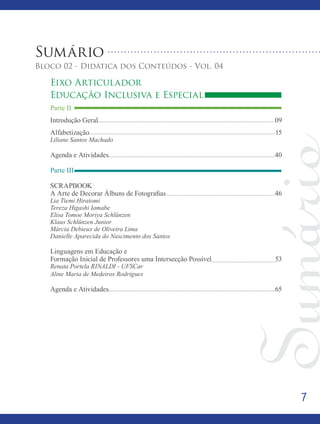7
Sumário
Bloco 02 - Didática dos Conteúdos - Vol. 04
Eixo Articulador
Educação Inclusiva e Especial
Parte II
Introdução Geral									 09
Alfabetização										 15
Liliane Santos Machado
Agenda e Atividades 								 40
Parte III
SCRAPBOOK
A Arte de Decorar Álbuns de Fotografias 					 46
Lia Tiemi Hiratomi
Tereza Higashi Iamabe
Elisa Tomoe Moriya Schlünzen
Klaus Schlünzen Junior
Márcia Debieux de Oliveira Lima
Danielle Aparecida do Nascimento dos Santos
Linguagens em Educação e
Formação Inicial de Professores uma Intersecção Possível			 53
Renata Portela RINALDI - UFSCar
Aline Maria de Medeiros Rodrigues
Agenda e Atividades 									 65
 