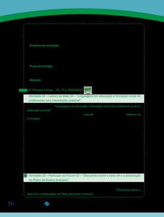 70
•	 Elaborar um plano de ensino inclusivo em uma perspectiva multidisciplinar.
•	 Incentivar o trabalho coletivo e colaborativo na formação de professores.
•	 Propiciar momentos de socialização de experiências e discussão sobre o conteúdo
específico e pedagógico entre os alunos.
Critérios de avaliação:
•	 Debate e socialização de ideias e experiências na classe.
•	 Cumprimento da proposta.
•	 Produção textual (Manual do Aluno).
•	 Entrega no prazo estabelecido.
Prazo de entrega:
•	 Período de desenvolvimento das atividades – de 12/03 a 18/03/2012.
•	 Término da entrega - 25/03/2012.
Atenção: Fiquem atentos ao período de entrega das atividades, pois não está previsto um
período de recuperação de prazo para as atividades propostas essa semana.
6° Período Virtual – 16, 17 e 18/03/2012
Atividade 24 – Leitura de texto 04 – “Linguagens em educação e formação inicial de
professores uma intersecção possível”.
Leiam o texto 04 – “Linguagens em educação e formação inicial de professores uma in-
tersecção possível”, das professoras Renata Portela Rinaldi e Aline Maria de Medeiros Ro-
drigues Reali, disponibilizado na Ferramenta Leituras e/ou diretamente em seu Caderno de
Formação.
O texto aborda o relato de uma experiência vivenciada por futuros pedagogos que apren-
dem, na universidade, a trabalhar com diversas linguagens (informática, rádio, TV, teatro,
histórias em quadrinhos, dança, música, entre outras) no ensino destinado a crianças de di-
ferentes faixas etárias. Os futuros professores utilizaram as linguagens estudadas na univer-
sidade para desenvolver atividades práticas junto aos alunos da educação infantil e dos anos
iniciais do ensino fundamental de escolas públicas do município. Os resultados indicaram
que a participação dos futuros professores nas atividades práticas de sala de aula permitiu
construir novas análises, interpretações e compreensões sobre o ser professor atualmente.
Pôde-se concluir que o trabalho desenvolvido na disciplina, em duas frentes – teoria e prática
–, permitiu novas aprendizagens. Aos alunos – futuros pedagogos –, esse trabalho facultou o
diálogo entre o conhecimento científico produzido na área e a prática, por meio da observa-
ção e ação na realidade da escola atual.
Atividade 25 – Participar do Fórum 02 – “Discutindo sobre o texto 04 e a elaboração
do Plano de Ensino Inclusivo”.
A partir dos apontamentos da leitura do texto 04, bem como da elaboração e apresentação
do Plano de Ensino Inclusivo, participem do Fórum de Discussão 02 – “Discutindo sobre o
texto 04 e a elaboração do Plano de Ensino Inclusivo”.
Saiba Mais
Saiba Mais
 