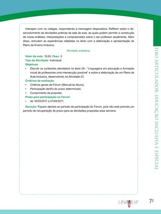 71
eixoarticulador:educaçãoinclusivaeespecial
Interajam com os colegas, respondendo à mensagem disparadora. Reflitam sobre o de-
senvolvimento de atividades práticas de sala de aula, as quais podem permitir a construção
de novas análises, interpretações e compreensões sobre o ser professor atualmente. Além
disso, articulem as experiências relatadas no texto com a elaboração e apresentação do
Plano de Ensino Inclusivo.
Atividade avaliativa.
Valor da nota: 10,00. Peso: 3
Tipo de Atividade: Individual.
Objetivos:
•	 Discutir os conteúdos abordados no texto 04 - “Linguagens em educação e formação
inicial de professores uma intersecção possível” e sobre a elaboração de um Plano de
Aula Inclusivo, desenvolvido na Atividade 23.
Critérios de avaliação:
•	 Critérios gerais de Fórum (Manual do Aluno).
•	 Participação dentro do prazo determinado.
•	 Cumprimento da proposta.
Prazo para participação no Fórum:
•	 de 16/03/2011 a 01/04/2011.
Atenção: Fiquem atentos ao período de participação do Fórum, pois não está previsto um
período de recuperação de prazo para as atividades propostas essa semana.
 