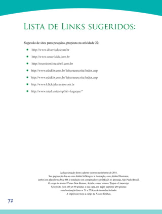 72
Lista de Links sugeridos:
Sugestão de sites para pesquisa, proposta na atividade 22:
’’ http://www.divertudo.com.br
’’ http://www.smartkids.com.br
’’ http://recreioonline.abril.com.br
’’ http://www.edukbr.com.br/leituraeescrita/index.asp
’’ http://www.edukbr.com.br/leituraeescrita/index.asp
’’ http://www.klickeducacao.com.br
’’ http://www.nied.unicamp.br/~hagaque/”
A diagramação deste caderno ocorreu no inverno de 2011.
Sua paginação deu-se com Adobe InDesign e a ilustração, com Adobe Illustrator,
ambos em plataforma Mac OS e instalados em computadores do NEaD, no Ipiranga, São Paulo/Brasil.
O corpo do texto é Times New Roman, Arial e, como vetores, Trajan e Linoscript.
Seu miolo é em off-set 90 gramas e sua capa, em papel supremo 250 gramas
com laminação fosca e 21 x 27.8cm de tamanho fechado.
A impressão ficou a cargo da Assahi Gráfica.
 