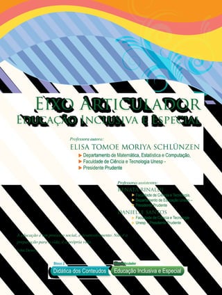 Professora autora:
Elisa tomoe moriya Schlünzen
Departamento de Matemática, Estatística e Computação,
Faculdade de Ciência e Tecnologia Unesp -
Presidente Prudente
Educação Inclusiva e Especial
Eixo Articulador
A educação é um processo social, é desenvolvimento. Não é a
preparação para a vida, é a própria vida.
John Dewey
Didática dos Conteúdos
Bloco 2 EixoArticulador
Educação Inclusiva e Especial
Professoras assistentes:
Renata Rinaldi
Faculdade de Ciência e Tecnologia,
Departamento de Educação Unesp –
Presidente Prudente
Danielle Santos
Faculdade de Ciência e Tecnologia
Unesp – Presidente Prudente
 