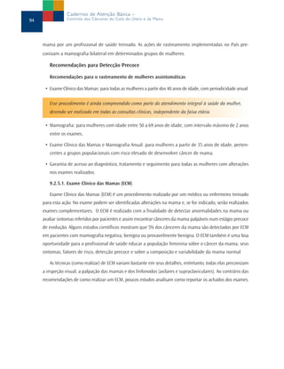 Cadernos de Atenção Básica –
94               Controle dos Cânceres do Colo do Útero e da Mama




     mama por um profissional de saúde treinado. As ações de rastreamento implementadas no País pre-
     conizam a mamografia bilateral em determinados grupos de mulheres.

        Recomendações para Detecção Precoce

        Recomendações para o rastreamento de mulheres assintomáticas

      • Exame Clínico das Mamas: para todas as mulheres a partir dos 40 anos de idade, com periodicidade anual.

        Esse procedimento é ainda compreendido como parte do atendimento integral à saúde da mulher,
        devendo ser realizado em todas as consultas clínicas, independente da faixa etária.

      • Mamografia: para mulheres com idade entre 50 a 69 anos de idade, com intervalo máximo de 2 anos
        entre os exames.

      • Exame Clínico das Mamas e Mamografia Anual: para mulheres a partir de 35 anos de idade, perten-
        centes a grupos populacionais com risco elevado de desenvolver câncer de mama.

      • Garantia de acesso ao diagnóstico, tratamento e seguimento para todas as mulheres com alterações
        nos exames realizados.

        9.2.5.1. Exame Clínico das Mamas (ECM)

        Exame Clínico das Mamas (ECM) é um procedimento realizado por um médico ou enfermeiro treinado
     para esta ação. No exame podem ser identificadas alterações na mama e, se for indicado, serão realizados
     exames complementares. O ECM é realizado com a finalidade de detectar anormalidades na mama ou
     avaliar sintomas referidos por pacientes e assim encontrar cânceres da mama palpáveis num estágio precoce
     de evolução. Alguns estudos científicos mostram que 5% dos cânceres da mama são detectados por ECM
     em pacientes com mamografia negativa, benigna ou provavelmente benigna. O ECM também é uma boa
     oportunidade para o profissional de saúde educar a população feminina sobre o câncer da mama, seus
     sintomas, fatores de risco, detecção precoce e sobre a composição e variabilidade da mama normal.

        As técnicas (como realizar) de ECM variam bastante em seus detalhes, entretanto, todas elas preconizam
     a inspeção visual, a palpação das mamas e dos linfonodos (axilares e supraclaviculares). Ao contrário das
     recomendações de como realizar um ECM, poucos estudos analisam como reportar os achados dos exames.
 