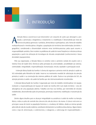3




                          1. INTRODUÇÃO

             Atenção Básica caracteriza-se por desenvolver um conjunto de ações que abrangem a pro-


    A        moção, a prevenção, o diagnóstico, o tratamento e a reabilitação. É desenvolvida por meio do
             exercício de práticas gerenciais e sanitárias, democráticas e participativas, sob a forma de trabalho
    multiprofissional e interdisciplinar, dirigidas a populações de territórios bem delimitados (território –
    geográfico), considerando a dinamicidade existente nesse território-processo, pelas quais assume a
    responsabilidade sanitária. Deve resolver os problemas de saúde de maior freqüência e relevância dessas
    populações a partir da utilização de tecnologias de elevada complexidade (conhecimento) e baixa
    densidade (equipamentos).

       Pela sua organização, a Atenção Básica se constitui como o primeiro contato do usuário com o
    Sistema Único de Saúde (SUS). Orienta-se pelos princípios da universalidade, acessibilidade (ao sistema),
    continuidade, integralidade, responsabilização, humanização, vínculo, eqüidade e participação social.

         A Atenção Básica/Saúde da Família é a forma de organizar o primeiro nível de atenção à saúde no
    SUS estimulada pelo Ministério da Saúde. Insere-se no movimento mundial de valorização da atenção
    primária à saúde e na construção dos sistemas públicos de saúde. Pauta-se nos princípios do SUS, da
    atenção primária à saúde e da saúde da família que são internacionalmente reconhecidos.

       A Atenção Básica/Saúde da Família é organizada por meio do trabalho interdisciplinar em equipe,
    mediante a responsabilização de Equipes de Saúde da Família (ESF) num dado território – área de
    abrangência de uma população adstrita. Trabalha com foco nas famílias, por intermédio de vínculos
    estabelecidos, desenvolvendo ações de promoção, prevenção, tratamento, reabilitação e manutenção da
    saúde.

       Dentre alguns desafios para se alcançar integralidade na assistência à saúde da mulher na Atenção
    Básica, estão as ações de controle dos cânceres do colo do útero e da mama. O câncer está entre as
    principais causas de morte na população feminina e, a mudança de hábitos, aliada ao estresse gerado
    pelo estilo de vida do mundo moderno, contribuiem diretamente na incidência dessa doença. Alguns fatores
    como o tipo de alimentação, o sedentarismo, o tabagismo, a sobrecarga de responsabilidades –
 