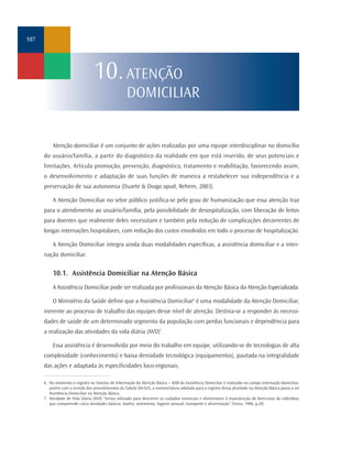 107




                                  10. ATENÇÃO
                                                    DOMICILIAR


          Atenção domiciliar é um conjunto de ações realizadas por uma equipe interdisciplinar no domicílio
      do usuário/família, a partir do diagnóstico da realidade em que está inserido, de seus potenciais e
      limitações. Articula promoção, prevenção, diagnóstico, tratamento e reabilitação, favorecendo assim,
      o desenvolvimento e adaptação de suas funções de maneira a restabelecer sua independência e a
      preservação de sua autonomia (Duarte & Diogo apud, Rehem, 2003).

          A Atenção Domiciliar no setor público justifica-se pelo grau de humanização que essa atenção traz
      para o atendimento ao usuário/família, pela possibilidade de desospitalização, com liberação de leitos
      para doentes que realmente deles necessitam e também pela redução de complicações decorrentes de
      longas internações hospitalares, com redução dos custos envolvidos em todo o processo de hospitalização.

          A Atenção Domiciliar integra ainda duas modalidades específicas, a assistência domiciliar e a inter-
      nação domiciliar.


          10.1. Assistência Domiciliar na Atenção Básica
          A Assistência Domiciliar pode ser realizada por profissionais da Atenção Básica da Atenção Especializada.

          O Ministério da Saúde define que a Assistência Domiciliar6 é uma modalidade da Atenção Domiciliar,
      inerente ao processo de trabalho das equipes desse nível de atenção. Destina-se a responder às necessi-
      dades de saúde de um determinado segmento da população com perdas funcionais e dependência para
      a realização das atividades da vida diária (AVD)7.

          Essa assistência é desenvolvida por meio do trabalho em equipe, utilizando-se de tecnologias de alta
      complexidade (conhecimento) e baixa densidade tecnológica (equipamentos), pautada na integralidade
      das ações e adaptada às especificidades loco-regionais.

      6. No momento o registro no Sistema de Informação da Atenção Básica – SIAB da Assistência Domiciliar é realizado no campo internação domiciliar,
         porém com a revisão dos procedimentos da Tabela SIA-SUS, a nomenclatura adotada para o registro dessa atividade na Atenção Básica passa a ser
         Assistência Domiciliar na Atenção Básica.
      7. Atividade de Vida Diária (AVD) “termo utilizado para descrever os cuidados essenciais e elementares à manutenção do bem-estar do indivíduo,
         que compreende cinco atividades básicas: banho, vestimenta, higiene pessoal, transporte e alimentação” (Vieira, 1996, p.20)
 