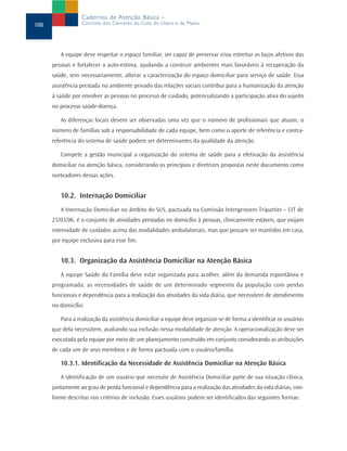 Cadernos de Atenção Básica –
108               Controle dos Cânceres do Colo do Útero e da Mama




         A equipe deve respeitar o espaço familiar, ser capaz de preservar e/ou estreitar os laços afetivos das
      pessoas e fortalecer a auto-estima, ajudando a construir ambientes mais favoráveis à recuperação da
      saúde, sem necessariamente, alterar a caracterização do espaço domiciliar para serviço de saúde. Essa
      assistência prestada no ambiente privado das relações sociais contribui para a humanização da atenção
      à saúde por envolver as pessoas no processo de cuidado, potencializando a participação ativa do sujeito
      no processo saúde-doença.

         As diferenças locais devem ser observadas uma vez que o número de profissionais que atuam, o
      número de famílias sob a responsabilidade de cada equipe, bem como o aporte de referência e contra-
      referência do sistema de saúde podem ser determinantes da qualidade da atenção.

         Compete a gestão municipal a organização do sistema de saúde para a efetivação da assistência
      domiciliar na atenção básica, considerando os princípios e diretrizes propostas neste documento como
      norteadores dessas ações.


         10.2. Internação Domiciliar
         A Internação Domiciliar no âmbito do SUS, pactuada na Comissão Intergestores Tripartite – CIT de
      23/03/06, é o conjunto de atividades prestadas no domicílio à pessoas, clinicamente estáveis, que exijam
      intensidade de cuidados acima das modalidades ambulatoriais, mas que possam ser mantidos em casa,
      por equipe exclusiva para esse fim.


         10.3. Organização da Assistência Domiciliar na Atenção Básica
         A equipe Saúde da Família deve estar organizada para acolher, além da demanda espontânea e
      programada, as necessidades de saúde de um determinado segmento da população com perdas
      funcionais e dependência para a realização das atividades da vida diária, que necessitem de atendimento
      no domicílio.

         Para a realização da assistência domiciliar a equipe deve organizar-se de forma a identificar os usuários
      que dela necessitem, avaliando sua inclusão nessa modalidade de atenção. A operacionalização deve ser
      executada pela equipe por meio de um planejamento construído em conjunto considerando as atribuições
      de cada um de seus membros e de forma pactuada com o usuário/família.

         10.3.1. Identificação da Necessidade de Assistência Domiciliar na Atenção Básica

         A identificação de um usuário que necessite de Assistência Domiciliar parte de sua situação clínica,
      juntamente ao grau de perda funcional e dependência para a realização das atividades da vida diárias, con-
      forme descritas nos critérios de inclusão. Esses usuários podem ser identificados das seguintes formas:
 