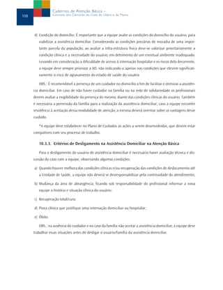 Cadernos de Atenção Básica –
110               Controle dos Cânceres do Colo do Útero e da Mama




      d) Condição do domicílio; É importante que a equipe avalie as condições do domicílio do usuário, para
         viabilizar a assistência domiciliar. Considerando as condições precárias de moradia de uma impor-
         tante parcela da população, ao avaliar a infra-estrutura física deve-se valorizar prioritariamente a
         condição clínica e a necessidade do usuário, em detrimento de um eventual ambiente inadequado.
         Levando em consideração a dificuldade de acesso à internação hospitalar e os riscos dela decorrente,
         a equipe deve sempre priorizar a AD, não indicando-a apenas nas condições que elevem significati-
         vamente o risco de agravamento do estado de saúde do usuário.

         OBS.: É recomendável a presença de um cuidador no domicílio a fim de facilitar e otimizar a assistên-
      cia domiciliar. Em caso de não haver cuidador na família ou na rede de solidariedade os profissionais
      devem avaliar a exigibilidade da presença do mesmo, diante das condições clínicas do usuário. Também
      é necessária a permissão da família para a realização da assistência domiciliar; caso a equipe encontre
      resistência à aceitação dessa modalidade de atenção, a mesma deverá orientar sobre as vantagens desse
      cuidado.

         *A equipe deve estabelecer no Plano de Cuidados as ações a serem desenvolvidas, que devem estar
      compatíveis com seu processo de trabalho.

         10.3.3. Critérios de Desligamento na Assistência Domiciliar na Atenção Básica

         Para o desligamento do usuário de assistência domiciliar é necessário haver avaliação técnica e dis-
      cussão do caso com a equipe, observando algumas condições:

      a) Quando houver melhora das condições clínicas e/ou recuperação das condições de deslocamento até
         a Unidade de Saúde, a equipe não deverá se desresponsabilizar pela continuidade do atendimento;

      b) Mudança da área de abrangência, ficando sob responsabilidade do profissional informar a nova
         equipe a história e situação clínica do usuário;

      c) Recuperação total/cura;

      d) Piora clínica que justifique uma internação domiciliar ou hospitalar;

      e) Óbito.

         OBS.: na ausência do cuidador e no caso da família não aceitar a assistência domiciliar, a equipe deve
      trabalhar essas situações antes de desligar o usuário/família da assistência domiciliar.
 