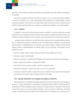 Cadernos de Atenção Básica –
112               Controle dos Cânceres do Colo do Útero e da Mama




      siderando ser esta situação um relevante problema de saúde pública, buscando envolver e sensibilizar a
      comunidade.

         A assistência prestada no domicílio não pode ser imposta, já que o contexto das relações familiares
      é sempre mais dinâmico que as ações desenvolvidas pelos profissionais, comprometendo a eficácia
      terapêutica proposta. Recomenda-se que toda família esteja ciente do processo de cuidar da pessoa
      assistida, comprometendo-se junto com a equipe na realização das atividades a serem desenvolvidas.

         10.3.7. Cuidador

         O cuidador é a pessoa que mais diretamente presta os cuidados, de maneira contínua e/ou regular,
      podendo, ou não, ser alguém da família. Entende-se que a figura do cuidador não pode constituir uma
      profissão ou função formalizada na área da saúde, uma vez que não possui formação técnica específica.

          O cuidador realiza tarefas básicas no domicílio, assiste às pessoas sob sua responsabilidade prestando-
      lhes, da melhor forma possível, os cuidados que lhe são indispensáveis auxiliando na recuperação da
      pessoa assistida. As atribuições devem ser pactuadas entre equipe, família e cuidador, democratizando
      saberes, poderes e responsabilidades. O cuidador pode ter como atribuições: relacionados à pessoa
      assistida, tais como:

       • Ajudar no cuidado corporal: cabelo, unhas, pele, barba, banho, higiene oral e íntima;

       • Estimular e ajudar na alimentação;

       • Ajudar na locomoção e atividades físicas apoiadas (andar, tomar sol, movimentar as articulações);

       • Realizar mudança de decúbito e massagem de conforto;

       • Atuar como elo entre a pessoa assistida, a família e a equipe de saúde;

       • Administrar medicações, conforme prescrição, exceto em vias parenterais;

       • Comunicar à equipe de saúde as intercorrências com o assistido. Caso isso ocorra fora do horário de
         funcionamento da unidade, seguir orientação do Plano de Cuidado.


         10.4. Atenção Domiciliar em Cuidados Oncológicos Paliativos
         A Atenção Domiciliar em Cuidados Oncológicos poderá ocorrer durante todo o processo de tratamento
      do câncer – cirurgia, radioterapia ou quimioterapia, utilizadas de forma isolada ou combinada, depen-
      dendo do tipo celular do órgão de origem e do grau de invasão do tumor. É importante salientar que
      o tratamento requer uma estrutura médico-hospitalar e recursos humanos qualificados, integrando
      equipes multiprofissionais da Unidade de Alta complexidade em Oncologia com os profissionais de
 