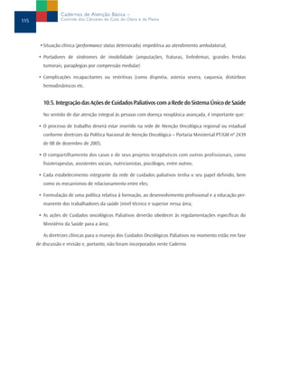 Cadernos de Atenção Básica –
115               Controle dos Cânceres do Colo do Útero e da Mama




       • Situação clínica (performance status deteriorado) impeditiva ao atendimento ambulatorial,

       • Portadores de síndromes de imobilidade (amputações, fraturas, linfedemas, grandes feridas
         tumorais, paraplegias por compressão medular)

       • Complicações incapacitantes ou restritivas (como dispnéia, astenia severa, caquexia, distúrbios
         hemodinâmicos etc.


         10.5. Integração das Ações de Cuidados Paliativos com a Rede do Sistema Único de Saúde
         No sentido de dar atenção integral às pessoas com doença neoplásica avançada, é importante que:

       • O processo de trabalho deverá estar inserido na rede de Atenção Oncológica regional ou estadual
         conforme diretrizes da Política Nacional de Atenção Oncológica – Portaria Ministerial PT/GM nº 2439
         de 08 de dezembro de 2005;

       • O compartilhamento dos casos e de seus projetos terapêuticos com outros profissionais, como
         fisioterapeutas, assistentes sociais, nutricionistas, psicólogos, entre outros;

       • Cada estabelecimento integrante da rede de cuidados paliativos tenha o seu papel definido, bem
         como os mecanismos de relacionamento entre eles;

       • Formulação de uma política relativa à formação, ao desenvolvimento profissional e a educação per-
         manente dos trabalhadores da saúde (nível técnico e superior nessa área;

       • As ações de Cuidados oncológicos Paliativos deverão obedecer às regulamentações específicas do
         Ministério da Saúde para a área;

         As diretrizes clínicas para o manejo dos Cuidados Oncológicos Paliativos no momento estão em fase
      de discussão e revisão e, portanto, não foram incorporados neste Caderno.
 
