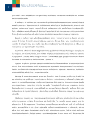 Cadernos de Atenção Básica –
9               Controle dos Cânceres do Colo do Útero e da Mama




    para média e alta complexidade, com garantia do atendimento das demandas específicas das mulheres
    em situação de prisão.

       As mulheres e os familiares que encaram um diagnóstico de câncer experimentam uma variedade de
    emoções, estresses e aborrecimentos. O medo da morte, a interrupção dos planos de vida, perda da auto-
    estima e mudanças da imagem corporal, além de mudanças no estilo social e financeiro, são questões
    fortes o bastante para justificarem desânimo e tristeza. Experiência marcada por sentimentos ambiva-
    lentes de sofrimento e luta pela sobrevivência, devido às respostas do seu corpo ao tratamento.

       Quando as mulheres ficam sabendo que estão com câncer é comum tornarem-se, durante um curto
    espaço de tempo, descrentes, desesperadas ou negarem a doença. Essa é uma resposta comum no
    espectro de emoções dessa fase, muitas vezes denominada como “a perda do controle da vida”, o que
    não significa que sejam emoções insuperáveis.

       Atualmente, a Medicina dispõe de procedimentos que têm se mostrado eficazes para o diagnóstico
    da neoplasia, em estádios precoces, e de medidas terapêuticas capazes de curar ou melhorar a sobrevida
    das pacientes. Cuidados adequados para reduzir o sofrimento e ações que possibilitem uma melhor
    qualidade de vida devem ser disponibilizados à população.

       O projeto terapêutico, plano de ação que considera todos os fatores envolvidos no processo de adoeci-
    mento, deve necessariamente incluir ações que visem ao aumento da autonomia do/a usuário/a e da
    família, estabelecendo relações simétricas entre o profissional e a pessoa a ser cuidada, dividindo a
    responsabilidade pela decisão e suas conseqüências.

       A equipe de saúde deve valorizar as queixas da mulher, estar disposta a ouví-la, não desvalorizar
    ou minimizar seus problemas e reconhecer seus direitos a esclarecimentos e informações. As decisões
    devem ser compartilhadas e caso a mulher deseje procurar alívio para seus sintomas em outras aborda-
    gens terapêuticas, a equipe deve respeitar sua opção. É importante lembrar que a equipe da atenção
    básica não deve se eximir da responsabilidade do acompanhamento da mulher ao longo do tempo,
    independente do tipo de tratamento e do nível de complexidade do sistema no qual ela esteja sendo
    atendida.

       Há algumas situações que exigem dos/as profissionais de saúde uma atitude diferente da conduta
    rotineira, para que a relação de confiança seja fortalecida. Por exemplo, quando surgem suspeitas
    diagnósticas de doenças graves, é importante compartilhar com a mulher até onde o/a profissional
    poderá acompanhá-la. Às vezes, é necessário adiar ou fornecer gradativamente as informações, até que
    ela se sinta mais segura. Nesses casos convém saber o que dizer e quando. Pode-se, ainda na fase de
    investigação diagnóstica, indagar quanto a pessoa deseja saber, de uma forma sutil: “Eu prometo lhe
 