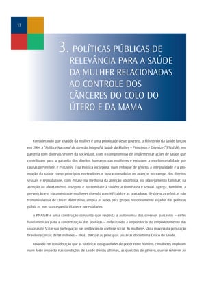 13




                          3. POLÍTICAS PÚBLICAS DE
                                 RELEVÂNCIA PARA A SAÚDE
                                 DA MULHER RELACIONADAS
                                 AO CONTROLE DOS
                                 CÂNCERES DO COLO DO
                                 ÚTERO E DA MAMA


        Considerando que a saúde da mulher é uma prioridade deste governo, o Ministério da Saúde lançou
     em 2004 a “Política Nacional de Atenção Integral à Saúde da Mulher – Princípios e Diretrizes”(PNAISM), em
     parceria com diversos setores da sociedade, com o compromisso de implementar ações de saúde que
     contribuam para a garantia dos direitos humanos das mulheres e reduzam a morbimortalidade por
     causas preveníveis e evitáveis. Essa Política incorpora, num enfoque de gênero, a integralidade e a pro-
     moção da saúde como princípios norteadores e busca consolidar os avanços no campo dos direitos
     sexuais e reprodutivos, com ênfase na melhoria da atenção obstétrica, no planejamento familiar, na
     atenção ao abortamento inseguro e no combate à violência doméstica e sexual. Agrega, também, a
     prevenção e o tratamento de mulheres vivendo com HIV/aids e as portadoras de doenças crônicas não
     transmissíveis e de câncer. Além disso, amplia as ações para grupos historicamente alijados das políticas
     públicas, nas suas especificidades e necessidades.

        A PNAISM é uma construção conjunta que respeita a autonomia dos diversos parceiros – entes
     fundamentais para a concretização das políticas – enfatizando a importância do empoderamento das
     usuárias do SUS e sua participação nas instâncias de controle social. As mulheres são a maioria da população
     brasileira ( mais de 93 milhões – IBGE, 2005) e as principais usuárias do Sistema Único de Saúde.

        Levando em consideração que as históricas desigualdades de poder entre homens e mulheres implicam
     num forte impacto nas condições de saúde dessas últimas, as questões de gênero, que se referem ao
 