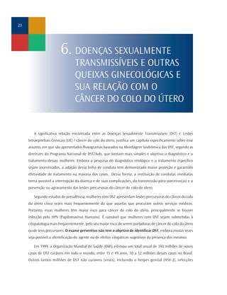23




                         6. DOENÇAS SEXUALMENTE
                                   TRANSMISSÍVEIS E OUTRAS
                                   QUEIXAS GINECOLÓGICAS E
                                   SUA RELAÇÃO COM O
                                   CÂNCER DO COLO DO ÚTERO


        A significativa relação encontrada entre as Doenças Sexualmente Transmissíveis (DST) e Lesões
     Intraepiteliais Cervicais (LIE) / câncer do colo do útero, justifica um capítulo especificamente sobre esse
     assunto, em que são apresentados fluxogramas baseados na Abordagem Sindrômica das DST, segundo as
     diretrizes do Programa Nacional de DST/Aids, que tornam mais simples e objetivo o diagnóstico e o
     tratamento dessas mulheres. Embora a pesquisa do diagnóstico etiológico e o tratamento específico
     sejam incentivados, a adoção dessa linha de conduta tem demonstrado maior proteção e garantido
     efetividade de tratamento na maioria dos casos. Dessa forma, a instituição de condutas imediatas
     torna possível a interrupção da doença e de suas complicações, da transmissão para parceiros(as) e a
     prevenção ou agravamento das lesões precursoras do câncer do colo do útero.

        Segundo estudos de prevalência, mulheres com DST apresentam lesões precursoras do câncer do colo
     do útero cinco vezes mais freqüentemente do que aquelas que procuram outros serviços médicos.
     Portanto, essas mulheres têm maior risco para câncer do colo do útero, principalmente se houver
     infecção pelo HPV (Papilomavírus Humano). É razoável que mulheres com DST sejam submetidas à
     citopatologia mais freqüentemente, pelo seu maior risco de serem portadoras de câncer do colo do útero
     ou de seus precursores. O exame preventivo não tem o objetivo de identificar DST, embora muitas vezes
     seja possível a identificação do agente ou de efeitos citopáticos sugestivos da presença dos mesmos.

        Em 1999, a Organização Mundial de Saúde (OMS) estimou um total anual de 340 milhões de novos
     casos de DST curáveis em todo o mundo, entre 15 e 49 anos, 10 a 12 milhões desses casos no Brasil.
     Outros tantos milhões de DST não curáveis (virais), incluindo o herpes genital (HSV-2), infecções
 