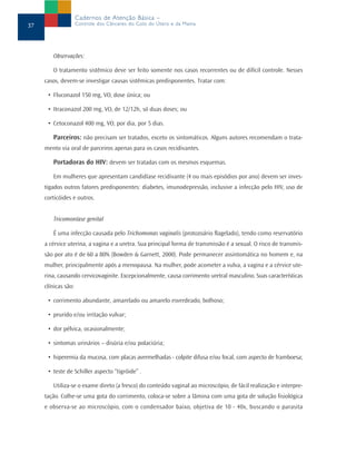 Cadernos de Atenção Básica –
37                   Controle dos Cânceres do Colo do Útero e da Mama




        Observações:

        O tratamento sistêmico deve ser feito somente nos casos recorrentes ou de difícil controle. Nesses
     casos, devem-se investigar causas sistêmicas predisponentes. Tratar com:

      • Fluconazol 150 mg, VO, dose única; ou

      • Itraconazol 200 mg, VO, de 12/12h, só duas doses; ou

      • Cetoconazol 400 mg, VO, por dia, por 5 dias.

        Parceiros: não precisam ser tratados, exceto os sintomáticos. Alguns autores recomendam o trata-
     mento via oral de parceiros apenas para os casos recidivantes.

        Portadoras do HIV: devem ser tratadas com os mesmos esquemas.

        Em mulheres que apresentam candidíase recidivante (4 ou mais episódios por ano) devem ser inves-
     tigados outros fatores predisponentes: diabetes, imunodepressão, inclusive a infecção pelo HIV, uso de
     corticóides e outros.


        Tricomoníase genital

        É uma infecção causada pelo Trichomonas vaginalis (protozoário flagelado), tendo como reservatório
     a cérvice uterina, a vagina e a uretra. Sua principal forma de transmissão é a sexual. O risco de transmis-
     são por ato é de 60 a 80% (Bowden & Garnett, 2000). Pode permanecer assintomática no homem e, na
     mulher, principalmente após a menopausa. Na mulher, pode acometer a vulva, a vagina e a cérvice ute-
     rina, causando cervicovaginite. Excepcionalmente, causa corrimento uretral masculino. Suas características
     clínicas são:

      • corrimento abundante, amarelado ou amarelo esverdeado, bolhoso;

      • prurido e/ou irritação vulvar;

      • dor pélvica, ocasionalmente;

      • sintomas urinários – disúria e/ou polaciúria;

      • hiperemia da mucosa, com placas avermelhadas - colpite difusa e/ou focal, com aspecto de framboesa;

      • teste de Schiller aspecto “tigróide” .

        Utiliza-se o exame direto (a fresco) do conteúdo vaginal ao microscópio, de fácil realização e interpre-
     tação. Colhe-se uma gota do corrimento, coloca-se sobre a lâmina com uma gota de solução fisiológica
     e observa-se ao microscópio, com o condensador baixo, objetiva de 10 - 40x, buscando o parasita
 