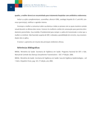 Cadernos de Atenção Básica –
44               Controle dos Cânceres do Colo do Útero e da Mama




     quadro, a mulher deverá ser encaminhada para tratamento hospitalar com antibiótico endovenoso.

        Incluir as ações complementares: aconselhar, oferecer VDRL, sorologia hepatite B e C anti-HIV, con-
     vocar parceiro(as), notificar e agendar retorno.

        Encorajar a mulher a comunicar sobre sua doença a todas as pessoas com as quais manteve contato
     sexual durante os últimos dois meses. Fornecer às mulheres cartões de convocação para parceiros devi-
     damente preenchidos. Essa medida é fundamental para romper a cadeia de transmissão e evitar que a
     mulher se reinfecte. Não havendo suspeita de DIP, e afastada a possibilidade de cervicite, essa recomen-
     dação não se aplica.

        O anexo 3, apresenta um resumo das principais síndromes clínicas.


        Referências Bibliográficas
     BRASIL. Ministério da Saúde. Secretaria de Vigilância em Saúde. Programa Nacional de DST e Aids.
     Manual de Controle das Doenças Sexualmente Transmissíveis – DST. 4ª Edição- 2006.
     BRASIL. Ministério da Saúde. Secretaria de Vigilância em Saúde. Guia de Vigilância Epidemiologica , vol
     1 Aids e Hepatites Virais, pag. 423, 5ª edição, ano 2002.
 