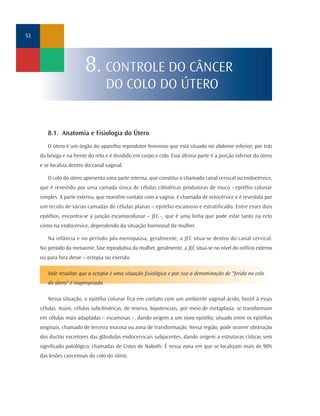53




                         8. CONTROLE DO CÂNCER
                                    DO COLO DO ÚTERO


        8.1. Anatomia e Fisiologia do Útero
        O útero é um órgão do aparelho reprodutor feminino que está situado no abdome inferior, por trás
     da bexiga e na frente do reto e é dividido em corpo e colo. Essa última parte é a porção inferior do útero
     e se localiza dentro do canal vaginal.

        O colo do útero apresenta uma parte interna, que constitui o chamado canal cervical ou endocérvice,
     que é revestido por uma camada única de células cilíndricas produtoras de muco - epitélio colunar
     simples. A parte externa, que mantém contato com a vagina, é chamada de ectocérvice e é revestida por
     um tecido de várias camadas de células planas – epitélio escamoso e estratificado. Entre esses dois
     epitélios, encontra-se a junção escamocolunar – JEC -, que é uma linha que pode estar tanto na ecto
     como na endocérvice, dependendo da situação hormonal da mulher.

        Na infância e no período pós-menopausa, geralmente, a JEC situa-se dentro do canal cervical.
     No período da menacme, fase reprodutiva da mulher, geralmente, a JEC situa-se no nível do orifício externo
     ou para fora desse – ectopia ou eversão.

        Vale ressaltar que a ectopia é uma situação fisiológica e por isso a denominação de "ferida no colo
        do útero" é inapropriada.

        Nessa situação, o epitélio colunar fica em contato com um ambiente vaginal ácido, hostil à essas
     células. Assim, células subcilíndricas, de reserva, bipotenciais, por meio de metaplasia, se transformam
     em células mais adaptadas – escamosas –, dando origem a um novo epitélio, situado entre os epitélios
     originais, chamado de terceira mucosa ou zona de transformação. Nessa região, pode ocorrer obstrução
     dos ductos excretores das glândulas endocervicais subjacentes, dando origem a estruturas císticas sem
     significado patológico, chamadas de Cistos de Naboth. É nessa zona em que se localizam mais de 90%
     das lesões cancerosas do colo do útero.
 