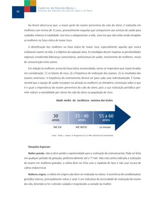 Cadernos de Atenção Básica –
60               Controle dos Cânceres do Colo do Útero e da Mama




        No Brasil observa-se que, a maior parte do exame preventivo do colo do útero, é realizada em
     mulheres com menos de 35 anos, provavelmente naquelas que comparecem aos serviços de saúde para
     cuidados relativos à natalidade. Isso leva a subaproveitar a rede, uma vez que não estão sendo atingidas
     as mulheres na faixa etária de maior risco.

        A identificação das mulheres na faixa etária de maior risco, especialmente aquelas que nunca
     realizaram exame na vida, é o objetivo da captação ativa. As estratégias devem respeitar as peculiaridades
     regionais envolvendo lideranças comunitárias, profissionais de saúde, movimentos de mulheres, meios
     de comunicação entre outros.

        Em relação às mulheres acima da faixa etária recomendada, torna–se imperativo que sejam levados
     em consideração: (1) os fatores de risco, (2) a freqüência de realização dos exames, (3) os resultados dos
     exames anteriores. A freqüência do rastreamento deverá ser para cada caso individualizado. É funda-
     mental que a equipe de saúde incorpore na atenção às mulheres no climatério, orientação sobre o que
     é e qual a importância do exame preventivo do colo do útero, pois a sua realização periódica per-
     mite reduzir a mortalidade por câncer do colo do útero na população de risco.

                                   Idade média da incidência máxima das lesões




                               30                         35 - 40                        55 a 60
                              anos                            anos                           anos
                               NIC I/II                    NIC III/CIS                    ca invasor

                              Fonte : Potén, J., Adami, H. Bergström R at al 1996 Mitchell and Schottenfeld




        Situações Especiais

        Mulher grávida: não se deve perder a oportunidade para a realização do rastreamaento. Pode ser feito
     em qualquer período da gestação, preferencialmente até o 7º mês. Não está contra-indicada a realização
     do exame em mulheres grávidas, a coleta deve ser feita com a espátula de Ayre e não usar escova de
     coleta endocervical.

        Mulheres virgens: a coleta em virgens não deve ser realizada na rotina. A ocorrência de condilomatose
     genitália externa, principalmente vulvar e anal, é um indicativo da necessidade de realização do exame
     do colo, devendo-se ter o devido cuidado e respeitando a vontade da mulher.
 