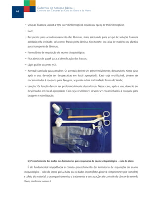 Cadernos de Atenção Básica –
64               Controle dos Cânceres do Colo do Útero e da Mama




      • Solução fixadora, álcool a 96% ou Polietilenoglicol líquido ou Spray de Polietilenoglicol;

      • Gaze;

      • Recipiente para acondicionamento das lâminas, mais adequado para o tipo de solução fixadora
        adotada pela Unidade, tais como: frasco porta-lâmina, tipo tubete, ou caixa de madeira ou plástica
        para transporte de lâminas;

      • Formulários de requisição do exame citopatológico;

      • Fita adesiva de papel para a identificação dos frascos;

      • Lápis grafite ou preto nº2;

      • Avental/ camisola para a mulher. Os aventais devem ser, preferencialmente, descartáveis. Nesse caso,
        após o uso, deverão ser desprezadas em local apropriado. Caso seja reutilizável, devem ser
        encaminhados à rouparia para lavagem, segundo rotina da Unidade Básica de Saúde;

      • Lençóis: Os lençóis devem ser preferencialmente descartáveis. Nesse caso, após o uso, deverão ser
        desprezados em local apropriado. Caso seja reutilizável, devem ser encaminhados à rouparia para
        lavagem e esterilização;




        b) Preenchimento dos dados nos formulários para requisição de exame citopatológico – colo do útero

        É de fundamental importância o correto preenchimento do formulário de requisição do exame
     citopatológico – colo do útero, pois a falta ou os dados incompletos poderá comprometer por completo
     a coleta do material, o acompanhamento, o tratamento e outras ações de controle do câncer do colo do
     útero, conforme anexo 4.
 