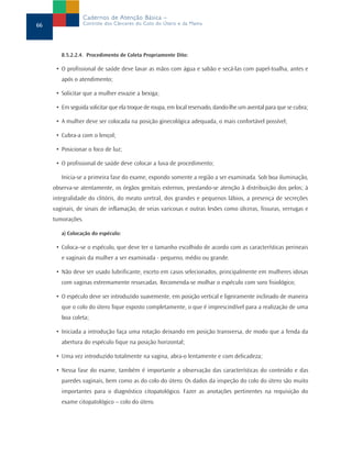 Cadernos de Atenção Básica –
66               Controle dos Cânceres do Colo do Útero e da Mama




        8.5.2.2.4. Procedimento de Coleta Propriamente Dito:

      • O profissional de saúde deve lavar as mãos com água e sabão e secá-las com papel-toalha, antes e
        após o atendimento;

      • Solicitar que a mulher esvazie a bexiga;

      • Em seguida solicitar que ela troque de roupa, em local reservado, dando-lhe um avental para que se cubra;

      • A mulher deve ser colocada na posição ginecológica adequada, o mais confortável possível;

      • Cubra-a com o lençol;

      • Posicionar o foco de luz;

      • O profissional de saúde deve colocar a luva de procedimento;

        Inicia-se a primeira fase do exame, expondo somente a região a ser examinada. Sob boa iluminação,
     observa-se atentamente, os órgãos genitais externos, prestando-se atenção à distribuição dos pelos; à
     integralidade do clitóris, do meato uretral, dos grandes e pequenos lábios, a presença de secreções
     vaginais, de sinais de inflamação, de veias varicosas e outras lesões como úlceras, fissuras, verrugas e
     tumorações.

        a) Colocação do espéculo:

      • Coloca–se o espéculo, que deve ter o tamanho escolhido de acordo com as características perineais
        e vaginais da mulher a ser examinada - pequeno, médio ou grande.

      • Não deve ser usado lubrificante, exceto em casos selecionados, principalmente em mulheres idosas
        com vaginas extremamente ressecadas. Recomenda-se molhar o espéculo com soro fisiológico;

      • O espéculo deve ser introduzido suavemente, em posição vertical e ligeiramente inclinado de maneira
        que o colo do útero fique exposto completamente, o que é imprescindível para a realização de uma
        boa coleta;

      • Iniciada a introdução faça uma rotação deixando em posição transversa, de modo que a fenda da
        abertura do espéculo fique na posição horizontal;

      • Uma vez introduzido totalmente na vagina, abra-o lentamente e com delicadeza;

      • Nessa fase do exame, também é importante a observação das características do conteúdo e das
        paredes vaginais, bem como as do colo do útero. Os dados da inspeção do colo do útero são muito
        importantes para o diagnóstico citopatológico. Fazer as anotações pertinentes na requisição do
        exame citopatológico – colo do útero.
 
