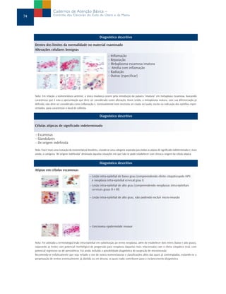Cadernos de Atenção Básica –
74                   Controle dos Cânceres do Colo do Útero e da Mama




                                                                 Diagnóstico descritivo

     Dentro dos limites da normalidade no material examinado
     Alterações celulares benignas
                                                                         – Inflamação
                                                                         – Reparação
                                                                         – Metaplasma escamosa imatura
                                                                         – Atrofia com inflamação
                                                                         – Radiação
                                                                         – Outras (especificar)




     Nota: Em relação a nomenclatura anterior, a única mudança ocorre pela introdução da palavra “imatura” em metaplasia escamosa, buscando
     caracterizar que é esta a apresentação que deve ser considerada como alteração. Assim sendo, a metaplasma matura, com sua diferenciação já
     definida, não deve ser considerada como inflamação e, eventualmente nem necessita ser citada no laudo, exceto na indicação dos epitélios repre-
     sentados, para caracterizar o local de colheita.

                                                                 Diagnóstico descritivo

     Células atípicas de significado indeterminado

     – Escamosas
     – Glandulares
     – De origem indefinida
     Nota: Esta é mais uma inovação da nomenclatura brasileira, criando-se uma categoria separada para todas as atipias de significado indeterminado e, mais
     ainda, a categoria “de origem indefinida” destinada àquelas situações em que não se pode estabelecer com clreza a origem da célula atípica.


                                                                 Diagnóstico descritivo
     Atipias em células escamosas
                                                        – Lesão intra-epitelial de baixo grau (compreendendo efeito citopáticopelo HPV
                                                          e neoplasia infra-epitelial cervical grau I)
                                                        – Lesão intra-epitelial de alto grau (compreendendo neoplasias intra-epiteliais
                                                          cervicais graus II e III)

                                                        – Lesão intra-epitelial de alto grau, não podendo excluir micro-invasão




                                                        – Cercinoma epidermóide invasor




     Nota: Foi adotada a terminologia lesão intra-epitelial em substituição ao termo neoplasia, além de estabelecer dois níveis (baixo e alto graus),
     separando as lesões com potencial morfológico de progressão para neoplasia daquelas mais relacionadas com o efeito citopático viral, com
     potencial regressivo ou de persistência. Foi ainda incluída a possibilidade diagnóstica de suspeição de microinvasão
     Recomenda-se enfaticamente que seja evitado o uso de outras nomenclaturas e classificações além das quais já contempladas, evitando-se a
     perpetuação de termos eventualmente já abolido ou em desuso, os quais nada contribuem para o esclarecimento diagnóstico.
 