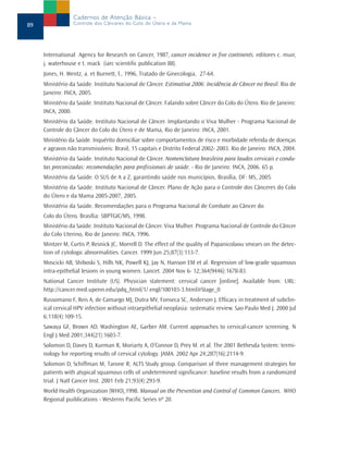 Cadernos de Atenção Básica –
89               Controle dos Cânceres do Colo do Útero e da Mama




     International Agency for Research on Cancer, 1987, cancer incidence in five continents. editores c. muir,
     j. waterhouse e t. mack (iarc scientific publication 88).
     Jones, H. Wentz, a. et Burnett, l., 1996, Tratado de Ginecologia, 27-64.
     Ministério da Saúde. Instituto Nacional de Câncer. Estimativa 2006: Incidência de Câncer no Brasil. Rio de
     Janeiro: INCA, 2005.
     Ministério da Saúde. Instituto Nacional de Câncer. Falando sobre Câncer do Colo do Útero. Rio de Janeiro:
     INCA, 2000.
     Ministério da Saúde. Instituto Nacional de Câncer. Implantando o Viva Mulher - Programa Nacional de
     Controle do Câncer do Colo do Útero e de Mama, Rio de Janeiro: INCA, 2001.
     Ministério da Saúde. Inquérito domiciliar sobre comportamentos de risco e morbidade referida de doenças
     e agravos não transmissíveis: Brasil, 15 capitais e Distrito Federal 2002- 2003. Rio de Janeiro: INCA, 2004.
     Ministério da Saúde. Instituto Nacional de Câncer. Nomenclatura brasileira para laudos cervicais e condu-
     tas preconizadas: recomendações para profissionais de saúde. - Rio de Janeiro: INCA, 2006. 65 p.
     Ministério da Saúde. O SUS de A a Z, garantindo saúde nos municípios. Brasília, DF: MS, 2005.
     Ministério da Saúde. Instituto Nacional de Câncer. Plano de Ação para o Controle dos Cânceres do Colo
     do Útero e da Mama 2005-2007, 2005.
     Ministério da Saúde. Recomendações para o Programa Nacional de Combate ao Câncer do
     Colo do Útero. Brasília: SBPTGIC/MS, 1998.
     Ministério da Saúde. Instituto Nacional de Câncer. Viva Mulher. Programa Nacional de Controle do Câncer
     do Colo Uterino, Rio de Janeiro: INCA, 1996.
     Mintzer M, Curtis P, Resnick JC, Morrell D. The effect of the quality of Papanicolaou smears on the detec-
     tion of cytologic abnormalities. Cancer. 1999 Jun 25;87(3):113-7.
     Moscicki AB, Shiboski S, Hills NK, Powell KJ, Jay N, Hanson EM et al. Regression of low-grade squamous
     intra-epithelial lesions in young women. Lancet. 2004 Nov 6- 12;364(9446):1678-83.
     National Cancer Institute (US). Physician statement: cervical cancer [online]. Available from: URL:
     http://cancer.med.upenn.edu/pdq_html/1/ engl/100103-3.html#Stage_0
     Russomano F, Reis A, de Camargo MJ, Dutra MV, Fonseca SC, Anderson J. Efficacy in treatment of subclin-
     ical cervical HPV infection without intraepithelial neoplasia: systematic review. Sao Paulo Med J. 2000 Jul
     6;118(4):109-15.
     Sawaya GF, Brown AD, Washington AE, Garber AM. Current approaches to cervical-cancer screening. N
     Engl J Med 2001;344(21):1603-7.
     Solomon D, Davey D, Kurman R, Moriarty A, O’Connor D, Prey M. et al. The 2001 Bethesda System: termi-
     nology for reporting results of cervical cytology. JAMA. 2002 Apr 24;287(16):2114-9.
     Solomon D, Schiffman M, Tarone R; ALTS Study group. Comparison of three management strategies for
     patients with atypical squamous cells of undetermined significance: baseline results from a randomized
     trial. J Natl Cancer Inst. 2001 Feb 21;93(4):293-9.
     World Health Organization (WHO),1998. Manual on the Prevention and Control of Common Cancers. WHO
     Regional puiblications - Westerns Pacific Series nº 20.
 