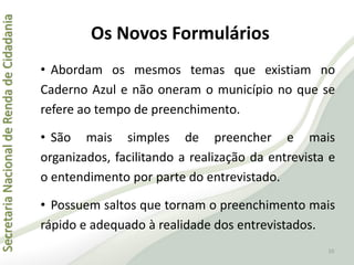 SecretariaNacionaldeRendadeCidadania
Os Novos Formulários
• Abordam os mesmos temas que existiam no
Caderno Azul e não oneram o município no que se
refere ao tempo de preenchimento.
• São mais simples de preencher e mais
organizados, facilitando a realização da entrevista e
o entendimento por parte do entrevistado.
• Possuem saltos que tornam o preenchimento mais
rápido e adequado à realidade dos entrevistados.
10
 