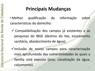 SecretariaNacionaldeRendadeCidadania
Principais Mudanças
• Melhor qualificação da informação sobre
características do domicílio:
 Compatibilização dos campos já existentes e as
pesquisas do IBGE (destino do lixo, escoamento
sanitário, abastecimento de água);
Inclusão de novos campos para caracterização
mais aprofundada das vulnerabilidades às quais a
família está exposta (piso, canalização da água,
calçamento). 11
 