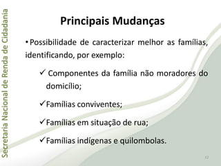 SecretariaNacionaldeRendadeCidadania
Principais Mudanças
•Possibilidade de caracterizar melhor as famílias,
identificando, por exemplo:
 Componentes da família não moradores do
domicílio;
Famílias conviventes;
Famílias em situação de rua;
Famílias indígenas e quilombolas.
12
 