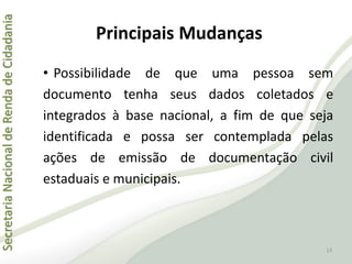 SecretariaNacionaldeRendadeCidadania
Principais Mudanças
• Possibilidade de que uma pessoa sem
documento tenha seus dados coletados e
integrados à base nacional, a fim de que seja
identificada e possa ser contemplada pelas
ações de emissão de documentação civil
estaduais e municipais.
13
 