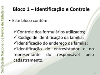 SecretariaNacionaldeRendadeCidadania
15
Bloco 1 – Identificação e Controle
• Este bloco contém:
Controle dos formulários utilizados;
 Código de identificação da família;
Identificação do endereço da família;
Identificação do entrevistador e do
representante do responsável pelo
cadastramento.
 