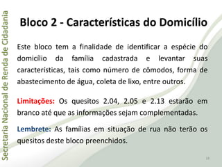 SecretariaNacionaldeRendadeCidadania
18
Este bloco tem a finalidade de identificar a espécie do
domicílio da família cadastrada e levantar suas
características, tais como número de cômodos, forma de
abastecimento de água, coleta de lixo, entre outros.
Limitações: Os quesitos 2.04, 2.05 e 2.13 estarão em
branco até que as informações sejam complementadas.
Lembrete: As famílias em situação de rua não terão os
quesitos deste bloco preenchidos.
Bloco 2 - Características do Domicílio
 
