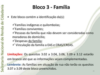 SecretariaNacionaldeRendadeCidadania
19
• Este bloco contém a identificação da(s):
Famílias indígenas e quilombolas;
Famílias conviventes;
Pessoas da família que não devem ser consideradas como
moradoras do domicílio;
Despesas da família;
 Vinculação da família a EAS e CRAS/CREAS.
Limitações: Os quesitos 3.02 a 3.04, 3.06, 3.09 e 3.12 estarão
em branco até que as informações sejam complementadas.
Lembrete: As famílias em situação de rua não terão os quesitos
3.07 a 3.09 deste bloco preenchidos.
Bloco 3 - Família
 