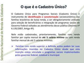 SecretariaNacionaldeRendadeCidadania
O Cadastro Único para Programas Sociais (Cadastro Único) é
instrumento de identificação e caracterização socioeconômica das
famílias brasileiras de baixa renda, a ser obrigatoriamente utilizado
para seleção de beneficiários e integração de programas sociais do
Governo Federal voltados ao atendimento desse público (Decreto nº
6.135/2007, Artigo 4º).
Nele estão cadastradas, prioritariamente, famílias com renda
familiar per capita mensal de até ½ salário mínimo ou com renda
familiar mensal de até 3 salários mínimos.
 Famílias com renda superior a definida acima podem ter suas
informações inseridas no Cadastro Único desde que esta
inserção esteja vinculada a programas sociais implementados
pelos governos federal, estadual e municipal.
O que é o Cadastro Único?
 