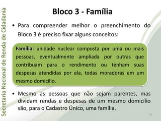 SecretariaNacionaldeRendadeCidadania
20
• Para compreender melhor o preenchimento do
Bloco 3 é preciso fixar alguns conceitos:
• Mesmo as pessoas que não sejam parentes, mas
dividam rendas e despesas de um mesmo domicílio
são, para o Cadastro Único, uma família.
Família: unidade nuclear composta por uma ou mais
pessoas, eventualmente ampliada por outras que
contribuam para o rendimento ou tenham suas
despesas atendidas por ela, todas moradoras em um
mesmo domicílio.
Bloco 3 - Família
 
