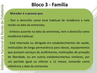 SecretariaNacionaldeRendadeCidadania
22
Morador é a pessoa que:
- Tem o domicílio como local habitual de residência e nele
reside na data da entrevista;
- Embora ausente na data da entrevista, tem o domicílio como
residência habitual;
- Está internada ou abrigada em estabelecimentos de saúde,
instituições de longa permanência para idosos, equipamentos
que prestam serviços de acolhimento, instituições de privação
de liberdade, ou em outros estabelecimentos similares, por
um período igual ou inferior a 12 meses, tomando como
referência a data da entrevista.
Bloco 3 - Família
 