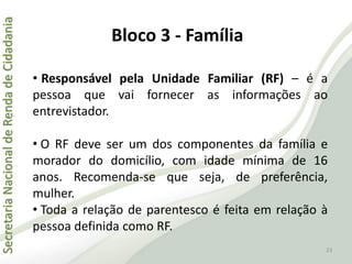 SecretariaNacionaldeRendadeCidadania
23
• Responsável pela Unidade Familiar (RF) – é a
pessoa que vai fornecer as informações ao
entrevistador.
• O RF deve ser um dos componentes da família e
morador do domicílio, com idade mínima de 16
anos. Recomenda-se que seja, de preferência,
mulher.
• Toda a relação de parentesco é feita em relação à
pessoa definida como RF.
Bloco 3 - Família
 