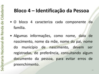 SecretariaNacionaldeRendadeCidadania
24
• O bloco 4 caracteriza cada componente da
família.
• Algumas informações, como nome, data de
nascimento, nome da mãe, nome do pai, nome
do município de nascimento, devem ser
registradas, de preferência, consultando algum
documento da pessoa, para evitar erros de
preenchimento.
Bloco 4 – Identificação da Pessoa
 