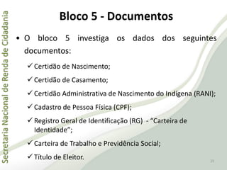 SecretariaNacionaldeRendadeCidadania
25
• O bloco 5 investiga os dados dos seguintes
documentos:
 Certidão de Nascimento;
 Certidão de Casamento;
 Certidão Administrativa de Nascimento do Indígena (RANI);
 Cadastro de Pessoa Física (CPF);
 Registro Geral de Identificação (RG) - “Carteira de
Identidade”;
 Carteira de Trabalho e Previdência Social;
 Título de Eleitor.
Bloco 5 - Documentos
 