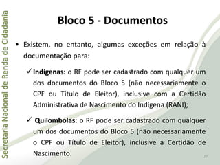 SecretariaNacionaldeRendadeCidadania
27
• Existem, no entanto, algumas exceções em relação à
documentação para:
Indígenas: o RF pode ser cadastrado com qualquer um
dos documentos do Bloco 5 (não necessariamente o
CPF ou Título de Eleitor), inclusive com a Certidão
Administrativa de Nascimento do Indígena (RANI);
 Quilombolas: o RF pode ser cadastrado com qualquer
um dos documentos do Bloco 5 (não necessariamente
o CPF ou Título de Eleitor), inclusive a Certidão de
Nascimento.
Bloco 5 - Documentos
 